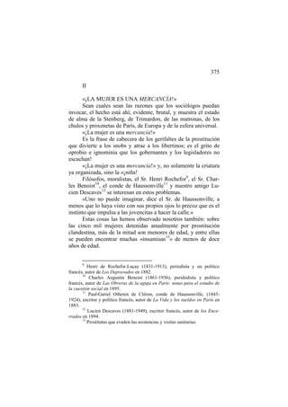 375
II
«¡LA MUJER ES UNA MERCANCÍA!»
Sean cuales sean las razones que los sociólogos puedan
invocar, el hecho está ahí, evidente, brutal, y muestra el estado
de alma de la Stenberg, de Trimardon, de las matronas, de los
chulos y proxenetas de París, de Europa y de la esfera universal.
«¡La mujer es una mercancía!»
Es la frase de cabecera de los gerifaltes de la prostitución
que divierte a los snobs y atrae a los libertinos; es el grito de
oprobio e ignominia que los gobernantes y los legisladores no
escuchan!
«¡La mujer es una mercancía!» y, no solamente la criatura
ya organizada, sino la «¡niña!
Filósofos, moralistas, el Sr. Henri Rochefor9, el Sr. Charles Benoist10, el conde de Haussonville11 y nuestro amigo Lucien Descaves12 se interesan en estos problemas.
«Uno no puede imaginar, dice el Sr. de Haussonville, a
menos que lo haya visto con sus propios ojos lo precoz que es el
instinto que impulsa a las jovencitas a hacer la calle.»
Estas cosas las hemos observado nosotros también: sobre
las cinco mil mujeres detenidas anualmente por prostitución
clandestina, más de la mitad son menores de edad, y entre ellas
se pueden encontrar muchas «insumisas13» de menos de doce
años de edad.

9

Henri de Rochefor.Luçay (1831-1913), periodista y un político
francés, autor de Los Depravados en 1882.
10
Charles Augustin Benoist (1861-1936), peridodista y político
francés, autor de Las Obreras de la aguja en París: notas para el estudio de
la cuestión social en 1895.
11
Paul-Gariel Othenin de Cléron, conde de Haussonville, (18431924), escritor y político francés, autor de La Vida y los sueldos en París en
1883.
12
Lucien Descaves (1881-1949), escritor francés, autor de los Encerrados en 1894.
13
Prostitutas que evaden las asistencias y visitas sanitarias.

 