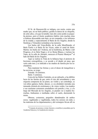 376
El Sr. de Haussonville se indigna, con razón, contra una
madre que, en un baile público, guiaba la danza de su chiquilla,
de ocho años, a la que levantaba «tan alto como podía su pequeña pierna»; pero el ilustre académico habría visto muchas otras
si hubiese descendido más bajo, en mi compañía, a los infiernos
de la ciudad, y especialmente al Baile de los Ángeles, donde la
Stenberg y Trimardon reclutaban a las menores.
Los bailes del Viejo-Roble, de la calle Mouffetarde; el
Baile Émile o el Baile de las Vacas, sobre el canal de SaintMartin; los bailes de l’Ardoise, de la Guillotina, de Marte o del
Progreso, el ex Bola Negra y el ex Reina Blanca, e incluso las
Tatas, de la calle de Aboukir, merecen el Premio Montyon14 al
lado del Baile de los Ángeles.
Aquí se realiza la Trata de la Infancia bajo el pretexto de
lecciones coreográficas, y se accede a él dando un pase, que
varía cada mes y es indicado a las madres de familia por los reclutadores.
Para mantener las formas y con el deseo de tranquilizar a
las novicias, se exige:
Entrada: 10 céntimos.
Baile: 5 céntimos.
Carca de las Halles Centrales, en un subsuelo, a las débiles
luces de las farolas de gas, entre el cinz del arrendatario y una
orquesta compuesta de un piano, un violón y un contrabajo, se
ven niños agitarse, bailar, danzar, y a su alrededor merodea una
inmunda clientela de erotómanos y de viejos verdes. Las madres
o sus sustitutas consumen ensaladeras con ponche y ron, y a lo
largo del Mercado de los Ángeles, se pueden ver a madres borrachas, titubeantes o tumbadas sobre el suelo, durmiendo la
mona.
Obreras, costureras, pequeños abandonados de ambos
sexos, vagabundos y vagabundas, todos los ociosos sin nido; y
las matronas de los departamentos y del extranjero llevan allí su
14

Conjunto de premios (virtud, literario y científico) concedidos por la
Academia francesa y la Academia de ciencias.

 