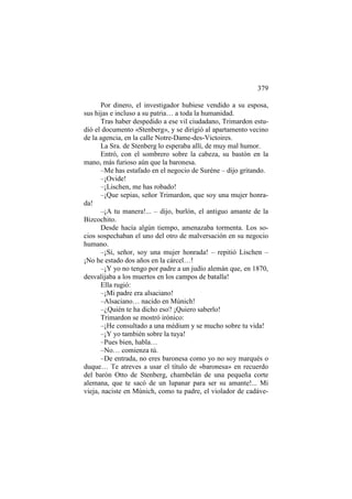 379
Por dinero, el investigador hubiese vendido a su esposa,
sus hijas e incluso a su patria… a toda la humanidad.
Tras haber despedido a ese vil ciudadano, Trimardon estudió el documento «Stenberg», y se dirigió al apartamento vecino
de la agencia, en la calle Notre-Dame-des-Victoires.
La Sra. de Stenberg lo esperaba allí, de muy mal humor.
Entró, con el sombrero sobre la cabeza, su bastón en la
mano, más furioso aún que la baronesa.
–Me has estafado en el negocio de Suréne – dijo gritando.
–¡Ovide!
–¡Lischen, me has robado!
–¡Que sepias, señor Trimardon, que soy una mujer honrada!
–¡A tu manera!... – dijo, burlón, el antiguo amante de la
Bizcochito.
Desde hacía algún tiempo, amenazaba tormenta. Los socios sospechaban el uno del otro de malversación en su negocio
humano.
–¡Sí, señor, soy una mujer honrada! – repitió Lischen –
¡No he estado dos años en la cárcel…!
–¡Y yo no tengo por padre a un judío alemán que, en 1870,
desvalijaba a los muertos en los campos de batalla!
Ella rugió:
–¡Mi padre era alsaciano!
–Alsaciano… nacido en Múnich!
–¿Quién te ha dicho eso? ¡Quiero saberlo!
Trimardon se mostró irónico:
–¡He consultado a una médium y se mucho sobre tu vida!
–¡Y yo también sobre la tuya!
–Pues bien, habla…
–No… comienza tú.
–De entrada, no eres baronesa como yo no soy marqués o
duque… Te atreves a usar el título de «baronesa» en recuerdo
del barón Otto de Stenberg, chambelán de una pequeña corte
alemana, que te sacó de un lupanar para ser su amante!... Mi
vieja, naciste en Múnich, como tu padre, el violador de cadáve-

 