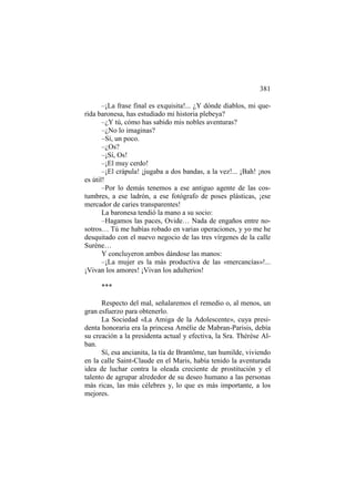381
–¡La frase final es exquisita!... ¿Y dónde diablos, mi querida baronesa, has estudiado mi historia plebeya?
–¿Y tú, cómo has sabido mis nobles aventuras?
–¿No lo imaginas?
–Sí, un poco.
–¿Os?
–¡Sí, Os!
–¡El muy cerdo!
–¡El crápula! ¡jugaba a dos bandas, a la vez!... ¡Bah! ¡nos
es útil!
–Por lo demás tenemos a ese antiguo agente de las costumbres, a ese ladrón, a ese fotógrafo de poses plásticas, ¡ese
mercador de caries transparentes!
La baronesa tendió la mano a su socio:
–Hagamos las paces, Ovide… Nada de engaños entre nosotros… Tú me habías robado en varias operaciones, y yo me he
desquitado con el nuevo negocio de las tres vírgenes de la calle
Surène…
Y concluyeron ambos dándose las manos:
–¡La mujer es la más productiva de las «mercancías»!...
¡Vivan los amores! ¡Vivan los adulterios!
***
Respecto del mal, señalaremos el remedio o, al menos, un
gran esfuerzo para obtenerlo.
La Sociedad «La Amiga de la Adolescente», cuya presidenta honoraria era la princesa Amélie de Mabran-Parisis, debía
su creación a la presidenta actual y efectiva, la Sra. Thérèse Alban.
Sí, esa ancianita, la tía de Brantôme, tan humilde, viviendo
en la calle Saint-Claude en el Maris, había tenido la aventurada
idea de luchar contra la oleada creciente de prostitución y el
talento de agrupar alrededor de su deseo humano a las personas
más ricas, las más célebres y, lo que es más importante, a los
mejores.

 