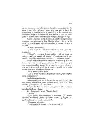 388
de ese momento a su lado, en ese domicilio donde, después de
tanto tiempo, ella vivía sola con su ama, todo lo q ue había de
tempetuoso en la vieja criada se revolvió; y al día siguiente por
la mañana, bajó de su habitación, vestida con la capa del Périgord, su maleta lista, y armada de un paraguas de algodón rojo.
Marión se dirigió hacia el comedor, donde se encontraban
reunidas para almorzar la Sra. Thérèse alban y la novia de
César; y, deteniéndose sobre el umbral de la puerta, ella dijo a
su ama:
–¡Señora, me marcho!
–¿Vas al mercado, Marion? Esta bien, hija mía; voy a darte dinero.
–¿Dinero?... –exclamó la perigordina – tal vez tenga yo
más que vos! ¡No necesito el vuestro!... Cuando os anuncio que
marcho, es que me voy definitivamente!... ¡Regreso a Ribérac!
Esa era una de las escenas habituales de Marion y la tía de
Brantôme no se inmutó, pues sabía que del mismo modo que
una tormenta ayuda a ciertos ríos a arrastrar sus oros misteriosos, así la tempestad moral hacía remover y subir en la vieja
criada tesoros de devoción y abnegación.
La Sra. Alban se echó a reir:
–¡Ah! ¿Te vás, hija mía? ¡Pues buen viaje! ¡Querida! ¿Me
darás noticias tuyas?
La sirvienta se ofuscaba:
–¡Os aconsejo que no os burléis de una pobre!... ¡Creéis
que me voy a ablandecer como los otros días?... ¡No! ¡No!... Me
marcho, y enseguida!... ¡Adiós, señora!
Arrojó sobre Éve una mirada agria, giró los talones y puso
cara de abandonar el lugar.
Muy dulcemente, la Sra. Alban la llamó:
–¿Marion?
–¿Qué queréis aún?–respondió la sirvienta… ¡No tenéis
nada que ordenarme! ¡Ya no soy vuestra criada!... ¡Oh! ¡no!... Y
perdéis el tiempo si queréis retenerme!...
–Sé que eres cabezota.
–Como una mula, señora… ¡Ese es mi carácter!

 