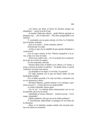 389
–¿Al menos me harás el honor de decirme porque me
abandonas? – sonrió la tía de César.
–¡Caramba! Deberíais saberlo – gruñó Marion agitando su
paraguas rojo. – ¿No lo adiniváis?... Pues bien, preguntadle a esa
señorita!
Y, mostrando con un gesto salvaje a la Srta. Le Corbeiller
que la miraba, asustada:
–¡Esa es la razón!... ¿Estás contenta, señora?
Entristecida, Éve dijo:
–¿Cómo es que soy la culpable de que queráis abandonar a
vuestra ama?
Con su mejor sonrisa, la Sra. Thérèse tranquilizó a la joven, y dijo a la vieja sirvienta:
–¡Estás loca, pobre mía!... ¡Es el recuerdo de tu enamorado lo que te revuelve la sangre!
La otra respondía, atrevida:
–Nuestra dama tiene el diablo en la cabeza y el vientre, y
acusa a marion de perder el espíritu!... No puedo mirar a vuestra
«señorita» sin hacer una mueca.
–¡La pequeña es un ángel. La servirás y la querrás!
–Ya tengo bastante con lo que me hacéis rabiar sin esta
desdichada extraña!
Éve se había acercado a la vieja sirvienta y murmuró con
su voz armoniosa y dulce:
–Mi buena Marion, ¿queréis intentar vivir conmigo y quererme un poco?... ¿Veréis que no soy despreciable!
La mujer respondió, menos agria:
–¡Ta, ta, ta!... La señorita desea enternecerme con su voz
de querubín, pero eso no cuela!
–¿Intentadlo al menos, Marion? – insistió la joven – Os lo
ruego, ¡intentadlo!
–¡Bellas palabras! ¿De qué sirven las bellas palabras?
Y, bruscamente, depositando su paraguas en un rincón de
la chimenea:
–¡Bien, sí, lo intentaré, aunque cuando solo sea para mostrar a la señora sus tonterías!

 
