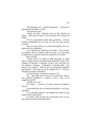 391
–¡Por desgracia, no! – suspiró la burguesa… –¿Por qué no
trabajas para las iglesias, César?
–¡No pido otra cosa!
–¡Tengo una idea!... Deberías hacer un San Antonio de
Padua… Está muy de modo en este momento San Antonio de
Padua!
–Ya veo y comprendo vuestra idea, querida tía… Un buen
hombre desbordando oro, de azul, de rojo, con una aureola,
¿verdad?
–Hay tres muy bonitos en la calle Saint-Sulpice, en el escaparate de los vendedores…
–¡Y se fabrican por centenares, por miles!... Eso es comercio religioso, divino, si queréis, pero no es arte, y, yo, que trabajo lentamente, no ganaría ni para mis cigarrillos en la tarea!
Seria, ella dijo:
–¡Tienes razón! Un artista no debe descender al vulgar
oficio, y espero que mi venerable amigo Monseñor Charles-Alix
Glandoz, de Bourges te encargue, un día u otro, una obra a la
vez artística y religiosa… ¡Esperando, no pierdes nada!... ¡No
tienes ni un centavo!... ¡Oh! sé que eres demasiado orgulloso
para decirlo!... Pues bien, ya me he ocupado de ti!... Te he encontrado un trabajo y del bueno!
–¡Un San Antonio, del tipo San Sulpicio, eh?
–No… algo digno de mi César, de su maravilloso talento:
unos antiguos bajorelieves a reparar y otros a crear, en un
magnífico castillo!
–¿Dónde es eso, tía?
–En Vanves… ¿Conoces a la Srta. princesa de MabranParisis?
–Como todo París, por su fortuna abrumadora y sus excentricidades…
–¡Y su caridad cristiana!... Su bondad hacia todos los que
sufren, todo los que lloran!
–Es cierto, se dice de ella que es muy buena; pero vos, tía,
¿no estáis con ella en sus buenas obras?

 