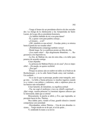 392
–Tengo el honor de ser presidenta efectiva de dos sociedades: La Amiga de la Adolescente y las Arrepentidas de SaintLazare, de la que ella es presidenta honoraria.
–¿Le habléis hablado de mí a esa gran dama?
–Sí, y quiere verte para pedirte consejo…
–¿Consejos… a mí?
–¡Oh! ¡también es una artista!... Esculpe, pinta y es música
hasta la punta de sus rosadas uñas!
–¡Probablemente componga también versos!
–Desde luego. Se va a publicar pronto un libro de ella.
–¡Los cuatro artes! – dijo alegremente Brantôme. –… Regresemos a los bajorelieves.
–La Sra. de Mabran irá, uno de estos días, a tu taller para
ponerse de acuerdo contigo.
César objetaba:
–La princesa de Mabran-Parisis en mi casa? ¡Eso es imposible!... ¡No puedo, no quiero recibirla!
–¿Por qué?
–Porque no pienso aún en reabrir mi taller en el bulevar de
Rochechouart, y en la calle Saint-Claude estoy mal instlado…
Un cuchitril…
–Si es eso lo que te preocupa, puedes estar tranquilo, amigo mío… La bella y buena princesa ve muchos tugurios cuando
va a visitar a sus pobres y enfermos, sube a séptimos pisos en
los barrios más miserables!
César lamentó, de inmediato, su orgullosa actitud:
–Tía, me cegó el snobismo y tuve un «bluff» espiritual!....
¡Qué venga, vuestra princesa! Le mostraré algunos esbozos que
le interesarán, dado que es artista!
Bruscamente, la puerta se abrió, y Éve, que regresaba, se
precipitó hacia la Sra. Thérèse.
Iba a habar; pero, viendo a César, guardó silencio e intentó
comportarse con serenidad:
–Disculpadme, señora Thérèse… Una de mis absurdas visiones… Tengo miedo no sé de qué, ni sé de quién…
Y, tendiendo la mano a su novio:

 