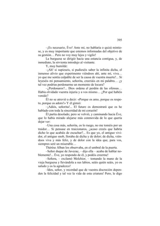 395
–¡Es necesario, Éve! Ante mí, no hablaría o quizá mintiese, y es muy importante que estemos informadas del objetivo de
su gestión… Pero no voy muy lejos y vigilo!
La burguesa se dirigió hacia una estancia contigua, y, de
inmediato, la sirvienta introdujo al visitante.
Y, muy humilde:
–¡Ah! si supieseis, si pudieséis saber la infinita dicha, el
inmenso alivio que experimento viéndoos ahí, ante mí, viva…
yo que me sentía culpable de ser la causa de vuestra muerte!... Si
leyeséis mi pensamiento, señorita, creeriáis en mi palabra… ¿y
tal vez podrías perdonarme un momento de locura?
–¿Perdonaros?... Dios ordena el perdón de las ofensas…
Había olvidado vuestra injuria y a vos mismo… ¿Por qué habéis
venido?
Él no se atrevió a decir: «Porque os amo, porque os respeto, porque os adoro!» Y él gimió:
–¡Adiós, señorita!... El futuro os demostrará que os he
hablado con toda la sinceridad de mi corazón!
Él partía desolado; pero se volvió, y caminando hacia Éve,
que lo había mirado alejarse más conmovida de lo que quería
dejar ver:
–Una cosa más, señorita, os lo ruego, no me toméis por un
traidor… Si pensase en traicionaros, ¿acaso creeís que habría
dicho lo que acabáis de escuchar?... Es que yo, el antiguo vividor, el antiguo snob, lloraba de dicha y de dolor; de dicha, viéndoos viva y más feliz, y de dolor con la idea que, para vos,
siempres seré un miserable…
Thérèse Alban los observaba, en el umbral de la puerta.
–Señor duque de Javezac, – dijo ella – acaba de hablar noblemente!... Éve, yo respondo de él, y podéis creerme!
–Señora, – exclamó Melchior, – tomando la mano de la
vieja burguesa y llevándola a sus labios, seáis quién seáis, yo os
saludo y os la agradezco!
–Idos, señor, y recordad que de vuestra discreción dependen la felicidad y tal vez la vida de esta criatura! Pero, le digo

 
