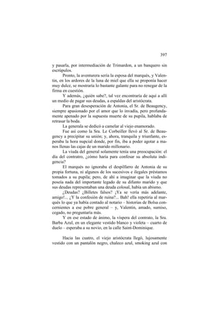 397
y pasarla, por intermediación de Trimardon, a un banquero sin
escrúpulos.
Pronto, la aventurera sería la esposa del marqués, y Valentin, en los ardores de la luna de miel que ella se proponía hacer
muy dulce, se mostraría lo bastante galante para no renegar de la
firma en cuestión.
Y además, ¿quién sabe?, tal vez encontraría de aquí a allí
un medio de pagar sus deudas, a espaldas del aristócrata.
Para gran desesperación de Antonia, el Sr. de Beaugency,
siempre apasionado por el amor que lo invadía, pero profundamente apenado por la supuesta muerte de su pupila, hablaba de
retrasar la boda.
La generala se dedicó a camelar al viejo enamorado.
Fue así como la Sra. Le Corbeiller llevó al Sr. de Beaugency a precipitar su unión; y, ahora, tranquila y triunfante, esperaba la hora nupcial donde, por fin, iba a poder agotar a manos llenas las cajas de un marido millonario.
La viuda del general solamente tenía una preocupación: el
día del contratro, ¿cómo haría para confesar su absoluta indigencia?
El marqués no ignoraba el despilfarro de Antonia de su
propia fortuna, ni algunos de los sucesivos e ilegales préstamos
tomados a su pupila; pero, de ahí a imaginar que la viuda no
poseía nada del importante legado de su difunto marido y que
sus deudas representaban una deuda colosal, había un abismo.
¿Deudas? ¿Billetes falsos? ¡Ya se vería más adelante,
amigo!... ¿Y la confesión de ruina?... Bah! ella repetiría al marqués lo que ya había contado al notario – historias de Bolsa concernientes a ese pobre general – y, Valentin, amado, sumiso,
cegado, no preguntaría más.
Y en ese estado de ánimo, la víspera del contrato, la Sra.
Barba Azul, en un elegante vestido blanco y violeta – cuarto de
duelo – esperaba a su novio, en la calle Saint-Dominique.
Hacia las cuatro, el viejo aristócrata llegó, lujosamente
vestido con un pantalón negro, chaleco azul, smoking azul con

 