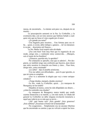 399
ranzas, de encontrarla… Lo demás será para vos, después de mi
muerte…
La preocupación aumentó en la Sra. Le Corbeiller, y la
aventurera dijo, con un tono ansioso que hubiese helado a cualquier otro que no fuese el viejo cegado por el amor:
–¿Es grande esa suma?
–Una bagatela para nosotros… Una fortuna para esa niña… quien, si existe, debe trabajar y ganarse… tal vez duramente su pan… doscientos mil francos…
La Sra. Barba Azul respiró más alividada:
–¡Eso está bien! Está muy bien que lo organicéis de ese
modo, amigo mío, y realmente estoy conmovida… ¡Marqués,
sois el mejor de los hombres!
–¿Entonces, querida mía, lo aprobáis?
–No solamente os apruebo, sino que os admiro!... Por desgracia, yo también tengo una confesión que haceros, pues deseo
que entre nosotros la situación sea franca y clara… Pues bien,
amigo mío, ¡estoy arruinada!
–¡Lo sabía! – dijo el amable aristócrata.
–Vos me sabéis con dificultades… pero lo que ignoráis, es
que mi ruina es completa.
–¡Eso va a aumentar la alegría que voy a tener enriqueciéndoos!
–¡Tengo deudas, marqués, deudas enormes!
–La Sra. viuda Le Corbeiller, quizá… ¡La marquesa de
Beaugency no las tendrá!
–Dejadme al menos, como ha sido dilapidado ese dinero…
¿cómo he contraído esas deudas?
–La marquesa de Beaugency nunca tendrá que rendir
cuentas financieras a su marido, y, con más razón, la viduda del
general Le Corbeiller no debe ninguna revelación monetaria a
aquel que todavía no es más que su novio…
–¡Ah! ¡qué bueno sois! ¡Sois grande! ¡Sois generoso!
¡Sois sublime! ¡Encarnais el honor de la humanidad!
–No exageremos… Simplemente soy un anciano libertino
que ha encontrado su camino y que no volverá a repetir las locu-

 