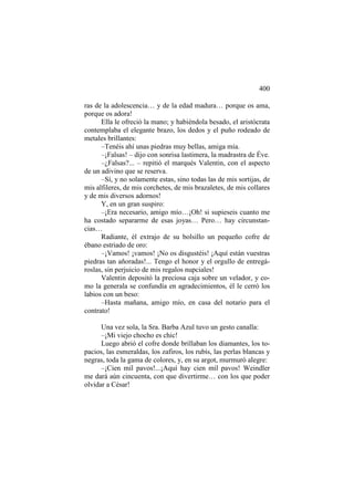 400
ras de la adolescencia… y de la edad madura… porque os ama,
porque os adora!
Ella le ofreció la mano; y habiéndola besado, el aristócrata
contemplaba el elegante brazo, los dedos y el puño rodeado de
metales brillantes:
–Tenéis ahí unas piedras muy bellas, amiga mía.
–¡Falsas! – dijo con sonrisa lastimera, la madrastra de Éve.
–¿Falsas?... – repitió el marqués Valentin, con el aspecto
de un adivino que se reserva.
–Sí, y no solamente estas, sino todas las de mis sortijas, de
mis alfileres, de mis corchetes, de mis brazaletes, de mis collares
y de mis diversos adornos!
Y, en un gran suspiro:
–¡Era necesario, amigo mío…¡Oh! si supieseis cuanto me
ha costado separarme de esas joyas… Pero… hay circunstancias…
Radiante, él extrajo de su bolsillo un pequeño cofre de
ébano estriado de oro:
–¡Vamos! ¡vamos! ¡No os disgustéis! ¡Aquí están vuestras
piedras tan añoradas!... Tengo el honor y el orgullo de entregároslas, sin perjuicio de mis regalos nupciales!
Valentin depositó la preciosa caja sobre un velador, y como la generala se confundía en agradecimientos, él le cerró los
labios con un beso:
–Hasta mañana, amigo mío, en casa del notario para el
contrato!
Una vez sola, la Sra. Barba Azul tuvo un gesto canalla:
–¡Mi viejo chocho es chic!
Luego abrió el cofre donde brillaban los diamantes, los topacios, las esmeraldas, los zafiros, los rubís, las perlas blancas y
negras, toda la gama de colores, y, en su argot, murmuró alegre:
–¡Cien mil pavos!...¡Aquí hay cien mil pavos! Weindler
me dará aún cincuenta, con que divertirme… con los que poder
olvidar a César!

 