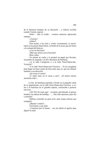 406
de la baronesa después de su discusión – y todavía escribía
cuando Tommy regresó.
–Señor – dijo el criado – vuestros anuncios aparecerán
mañana.
–¿Tommy?
–¿Señor?
–Esta noche, a las siete y veinte, exactamente, te encontrarás en la puerta Saint-Denis, al borde de la acera que da frente
a la calzada del bulevar.
–¿Con mi bicicleta?
–¡Más que nunca con tu bicicleta!
–Bien, señor.
–Yo pasaré en coche y te arrojaré un papel que llevarás,
sin perder un segundo, a la Sra. Baronesa de Stenberg.
–¿A la calle Castiglione o a la calle Notre-Dame-desVictoires?
–A la calle Notre-Dame-des-Victoires… Te las arreglarás
para llegar un buen cuarto de hora antes que yo, que me dirigiré
también a esa dirección.
–¡Iré como el viento!
–¡Y sobre todo, no te vayas a caer!... ¡El menor retraso
arruinaría todo!...
La Sra. de Stenberg esperaba a Ovide en el pequeño salón
de su apartamento, en la calle Notre-Dame-des-Victoires, y como a la baronesa no le gustaba esperar, comenzaba a ponerse
nerviosa.
–¡Ah! Por fin estás aquí – exclamó, percibiendo al grueso
hombre con cabeza de bulldog —… Has sido oportuno, pues iba
a marchar!
–Habrías cometido un gran error, pues tengo noticias que
compartir.
–¿Buenas o malas?...
–Una buena y una mala.
– Comienza por la buena… eso me abrirá el apetito para
digerir la mala.

 