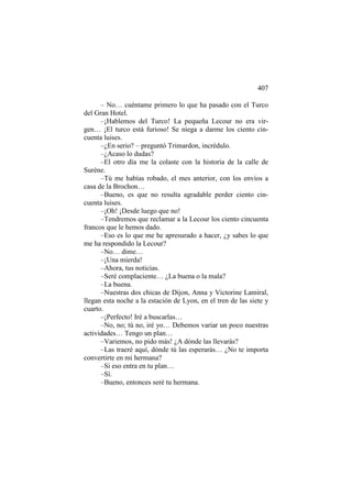 407
– No… cuéntame primero lo que ha pasado con el Turco
del Gran Hotel.
–¡Hablemos del Turco! La pequeña Lecour no era virgen… ¡El turco está furioso! Se niega a darme los ciento cincuenta luises.
–¿En serio? – preguntó Trimardon, incrédulo.
–¿Acaso lo dudas?
–El otro día me la colaste con la historia de la calle de
Surène.
–Tú me habías robado, el mes anterior, con los envíos a
casa de la Brochon…
–Bueno, es que no resulta agradable perder ciento cincuenta luises.
–¡Oh! ¡Desde luego que no!
–Tendremos que reclamar a la Lecour los ciento cincuenta
francos que le hemos dado.
–Eso es lo que me he apresurado a hacer, ¿y sabes lo que
me ha respondido la Lecour?
–No… dime…
–¡Una mierda!
–Ahora, tus noticias.
–Seré complaciente… ¿La buena o la mala?
–La buena.
–Nuestras dos chicas de Dijon, Anna y Victorine Lamiral,
llegan esta noche a la estación de Lyon, en el tren de las siete y
cuarto.
–¡Perfecto! Iré a buscarlas…
–No, no; tú no, iré yo… Debemos variar un poco nuestras
actividades… Tengo un plan…
–Variemos, no pido más! ¿A dónde las llevarás?
–Las traeré aquí, dónde tú las esperarás… ¿No te importa
convertirte en mi hermana?
–Si eso entra en tu plan…
–Sí.
–Bueno, entonces seré tu hermana.

 