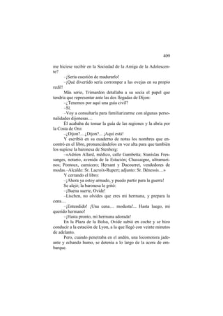 409
me hiciese recibir en la Sociedad de la Amiga de la Adolescente?
–¡Sería cuestión de madurarlo!
–¡Qué divertido sería corromper a las ovejas en su propio
redil!
Más serio, Trimardon detallaba a su socia el papel que
tendría que representar ante las dos llegadas de Dijon:
–¿Tenemos por aquí una guía civil?
–Sí.
–Voy a consultarla para familiarizarme con algunas personalidades dijonesas…
Él acababa de tomar la guía de las regiones y la abría por
la Costa de Oro:
–¿Dijon?... ¿Dijon?... ¡Aquí está!
Y escribió en su cuaderno de notas los nombres que encontró en el libro, pronunciándolos en voz alta para que también
los supiese la baronesa de Stenberg:
–«Adrien Allard, médico, calle Gambetta; Stanislas Fressanges, notario, avenida de la Estación; Chassaigne, ultramarinos; Pontoux, carnicero; Hersant y Ducourret, vendedores de
modas.–Alcalde: Sr. Lacroix-Rupert; adjunto: Sr. Bénessis…»
Y cerrando el libro:
–¡Ahora ya estoy armado, y puedo partir para la guerra!
Se alejó; la baronesa le gritó:
–¡Buena suerte, Ovide!
–Lischen, no olvides que eres mi hermana, y prepara la
cena…
–¡Entendido! ¡Una cena… modesta!... Hasta luego, mi
querido hermano!
–¡Hasta pronto, mi hermana adorada!
En la Plaza de la Bolsa, Ovide subió en coche y se hizo
conducir a la estación de Lyon, a la que llegó con veinte minutos
de adelanto.
Pero, cuando penetraba en el andén, una locomotora jadeante y echando humo, se detenía a lo largo de la acera de embarque.

 