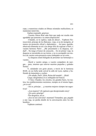 411
copa, y numerosos criados en libreas orientales multicolores, se
mantenían inmóviles.
Gaëtan respondió, gracioso:
–Vuestra Alteza Real sabe bien que nada me resulta más
agradable que ponerme a su entera disposición!
–Chandor, os lo suplico, nada de alteza!... Yephrem Florescovitch, príncipe de los Balcanes, viaja, si no de incógnito, al
menos sin protocolo oficial y diplomático… Así pues, querido,
observad solamente en mí a un amigo feliz de regresar a París, a
vuestro hermoso París!... ¿Me presentaréis a la duquesa, verdad?... No tengo el honor de conocerla… En mi primer viaje, la
duquesa se encontraba en sus tierras, y no os acompañó con motivo de vuestra corta presencia como embajador en mi corte…
–La duquesa estará halagada de presentar sus homenajes a
vuestra…
–Decid a vuestro amigo, a vuestro compañero de juergas… pues, tenemos que renovar nuestras pequeñas y grandes
fiestas!
Y, saludando con gesto pícaro, a través de la luminosa
BAIE, en ese bella tarde estival la calle de Lyon, repleta y bulliendo de transeúntes y coches:
–¡Os saludo, París! ¡Hola, Reina del mundo!... ¡Hola!
Luego, dirigiéndose al ex embajador de Francia:
–Y bien, Chandor, los círculos, los grandes bares, los teatros, los establecimientos nocturnos, siempre en el mismo lugar,
¿no es así?
–Así es, príncipe… ¡y nuestras mujeres siempre tan sugestivas!
–¿Las mujeres? ¡Si supieseis que decepcionado estoy!
–¿En serio, príncipe?
–Por desgracia, así es.
–¡Eso no nos conviene!–murmuró Trimardon, que, pegado
a una viga, no perdía detalle de la conversación entre los dos
hombres.
Yephrem continuó:

 