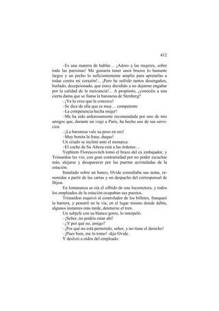412
–Es una manera de hablar… ¡Adoro a las mujeres, sobre
todo las parisinas! Me gustaría tener unos brazos lo bastante
largos y un pecho lo suficientemente amplio para apretarlas a
todas contra mi corazón!... ¡Pero he sufrido tantos desengaños,
burlado, decepcionado, que estoy decidido a no dejarme engañar
por la calidad de la mercancía!... A propósito, ¿conocéis a una
cierta dama que se llama la baronesa de Stenberg?
–¡Ya lo creo que la conozco!
–Se dice de ella que es muy… competente
–La competencia hecha mujer!
–Me ha sido ardorosamente recomendada por uno de mis
amigos que, durante un viaje a París, ha hecho uso de sus servicios.
–¡La baronesa vale su peso en oro!
–Muy bonita la frase, duque!
Un criado se inclinó ante el monarca:
–El coche de Su Alteza está a las órdenes…
Yephrem Florescovitch tomó el brazo del ex embajador, y
Trimardon les vio, con gran contrariedad por no poder escuchar
más, alejarse y desaparecer por las puertas acristaladas de la
estación.
Instalado sobre un banco, Ovide consultaba sus notas, resumidas a partir de las cartas y un despacho del corresponsal de
Dijon.
En lontananza se oía el silbido de una locomotora, y todos
los empleados de la estación ocupaban sus puestos.
Trimardon esquivó al controlador de los billetes, franqueó
la barrera, y penetró en la vía, en el lugar mismo donde debía,
algunos instantes más tarde, detenerse el tren.
Un subjefe con su blanco gorro, lo interpeló:
–¡Señor, no podéis estar ahí!
–¿Y por qué no, amigo?
–¡Por qué no está permitido, señor, y no tiene el derecho!
–¡Pues bien, me lo tomo!–dijo Ovide.
Y deslizó a oídos del empleado:

 