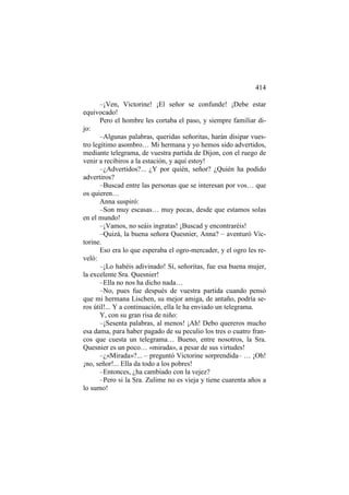 414
–¡Ven, Victorine! ¡El señor se confunde! ¡Debe estar
equivocado!
Pero el hombre les cortaba el paso, y siempre familiar dijo:
–Algunas palabras, queridas señoritas, harán disipar vuestro legítimo asombro… Mi hermana y yo hemos sido advertidos,
mediante telegrama, de vuestra partida de Dijon, con el ruego de
venir a recibiros a la estación, y aquí estoy!
–¿Advertidos?... ¿Y por quién, señor? ¿Quién ha podido
advertiros?
–Buscad entre las personas que se interesan por vos… que
os quieren…
Anna suspiró:
–Son muy escasas… muy pocas, desde que estamos solas
en el mundo!
–¡Vamos, no seáis ingratas! ¡Buscad y encontraréis!
–Quizá, la buena señora Quesnier, Anna? – aventuró Victorine.
Eso era lo que esperaba el ogro-mercader, y el ogro les reveló:
–¡Lo habéis adivinado! Sí, señoritas, fue esa buena mujer,
la excelente Sra. Quesnier!
–Ella no nos ha dicho nada…
–No, pues fue después de vuestra partida cuando pensó
que mi hermana Lischen, su mejor amiga, de antaño, podría seros útil!... Y a continuación, ella le ha enviado un telegrama.
Y, con su gran risa de niño:
–¡Sesenta palabras, al menos! ¡Ah! Debo quereros mucho
esa dama, para haber pagado de su peculio los tres o cuatro francos que cuesta un telegrama… Bueno, entre nosotros, la Sra.
Quesnier es un poco… «mirada», a pesar de sus virtudes!
–¿«Mirada»?... – preguntó Victorine sorprendida– … ¡Oh!
¡no, señor!... Ella da todo a los pobres!
–Entonces, ¿ha cambiado con la vejez?
–Pero si la Sra. Zulime no es vieja y tiene cuarenta años a
lo sumo!

 