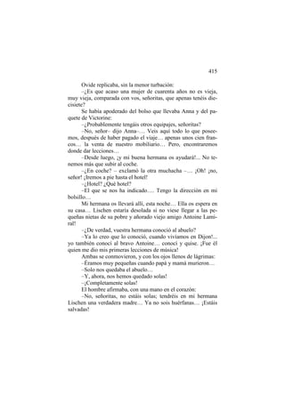 415
Ovide replicaba, sin la menor turbación:
–¿Es que acaso una mujer de cuarenta años no es vieja,
muy vieja, comparada con vos, señoritas, que apenas tenéis diecisiete?
Se había apoderado del bolso que llevaba Anna y del paquete de Victorine:
–¿Probablemente tengáis otros equipajes, señoritas?
–No, señor– dijo Anna–… Veis aquí todo lo que poseemos, después de haber pagado el viaje… apenas unos cien francos… la venta de nuestro mobiliario… Pero, encontraremos
donde dar lecciones…
–Desde luego, ¡y mi buena hermana os ayudará!... No tenemos más que subir al coche.
–¿En coche? – exclamó la otra muchacha –… ¡Oh! ¡no,
señor! ¡Iremos a pie hasta el hotel!
–¿Hotel? ¿Qué hotel?
–El que se nos ha indicado…. Tengo la dirección en mi
bolsillo…
Mi hermana os llevará allí, esta noche… Ella os espera en
su casa… Lischen estaría desolada si no viese llegar a las pequeñas nietas de su pobre y añorado viejo amigo Antoine Lamiral!
–¿De verdad, vuestra hermana conoció al abuelo?
–Ya lo creo que lo conoció, cuando vivíamos en Dijon!...
yo también conocí al bravo Antoine… conocí y quise. ¡Fue él
quien me dio mis primeras lecciones de música!
Ambas se conmovieron, y con los ojos llenos de lágrimas:
–Éramos muy pequeñas cuando papá y mamá murieron…
–Solo nos quedaba el abuelo…
–Y, ahora, nos hemos quedado solas!
–¡Completamente solas!
El hombre afirmaba, con una mano en el corazón:
–No, señoritas, no estáis solas; tendréis en mi hermana
Lischen una verdadera madre… Ya no sois huérfanas… ¡Estáis
salvadas!

 