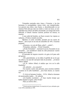 416
Trimardon caminaba entre Anna y Victorine, y las dos
hermanas lo acompañaban, menos triste, casi tranquilizadas.
Les parecía muy dulce, muy bueno, y, desembarcando en ese
inmenso París del que oían sus ruidos y veían sus luces, se consideraban muy felices de haber encontrado a un amigo del recién
fallecido, el abuelo Antoine Lamiral, profesor de música, su
maestro.
A una señal del hombre, un fiacre avanzó; las viajeras se
subieron, y Ovide se instaló con ellas.
Mientras el coche circulaba, pasando por los muros de
Mazas17, aún en pie en ese mes de setiembre de 1891, Victorine
preguntó:
–¿Entonces, vos sois de Dijon, señor?... ¿señor?...
–Trimardon, señoritas… Ovide Trimardon.
–¿Ovide Trimardon? – murmuró la joven, buscando en sus
recuerdos…–¡Es asombroso! Jamás he oído pronunciar vuestro
nombre por el abuelo…
El mercader de mujeres recurrió a la guía civil para salir
del aprieto:
–Allí, generalmente, se me daba el apellido de un tío que
me educó y en casa del cual pasé toda mi juventud… ¡el doctor
Adrien Allard!
–¿El Sr. Adrien Allard, el médico que vive en la calle
Gambetta?
–¡Sí, señorita!... ¿Le conocéis?
–Era nuestro vecino más próximo, pues nosotras también
vivíamos en la calle Gambetta!... ¿Ese buen doctor, es vuestro
tío?
–Y el de mi hermana Lischen… El Sr. Allard es hermano
de nuestra pobre madre…. Sí, señorita.
–¡Un hombre excelente!... ¿Y hace mucho tiempo que
habéis dejado la región, señor Ovide?
–Hace ya catorce años…
17

Prisión parisina situada frente a la estación de Lyon, utilizada a partir de 1850 y demolida en 1898.

 