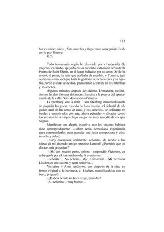 418
hace catorce años. ¡Esto marcha y llegaremos enseguida! Te lo
envío por Tommy.
O.T.
Todo transcurría según lo planeado por el mercader de
mujeres: el criado, apoyado en su bicicleta, estacionó cerca de la
Puerta de Saint-Denis, en el lugar indicado por su amo; Ovide le
arrojó, al pasar, la nota que acababa de escribir, y Tommy, ágil
como un simio, del que tenía la glotonería, la picaresca y la lujuria, partió a toda velocidad, pedaleando a través de los ómnibus
y los coches.
Algunos minutos después del ciclista, Trimardon, escoltado por las dos jóvenes dijonesas, llamaba a la puerta del apartamento de la calle Notre-Dame-des-Victoires.
La Stenberg vino a abrir – una Stenberg metamorfoseada
en pequeña burguesa, vestido de lana marrón, el delantal de algodón azul de las amas de casa, y sus cabellos, de ordinario en
bucles y empolvados con arte, ahora peinadas y alisados como
los retratos de la virgen, bajo un gorrito muy sencillo de encajes
negros.
Manifestar una alegría excesiva ante las viajeras hubiese
sido contraproducente. Lischen tenía demasiada experiencia
para comprenderlo; supo guardar una justa compostura y dijo,
amable y dulce:
–Estoy encantada, realmente, señoritas, de recibir a las
nietas de mi añorado amigo Antoine Lamiral! ¿Permitís que os
abrace, mis pequeñas?
–¡Oh! con mucho gusto, señora – respondió Victorine, ya
subyugada por el tono meloso de la aventurera.
–Señorita… No señora,– dijo Trimardon.– Mi hermana
Lischen es una soltera y santa señorita…
Victorine y Anna tendieron, una después de la otra, su
frente virginal a la baronesa, y, Lischen, mancillándolas con su
beso, preguntó:
–¿Habéis tenido un buen viaje, queridas?
–Sí, señorita… muy bueno…

 