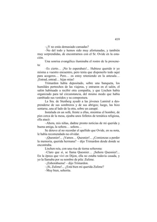 419
–¿Y no estás demasiado cansadas?
–No del todo y hemos sido muy afortunadas, y también
muy sorprendidas, de encontrarnos con el Sr. Ovide en la estación.
Una sonrisa evangélica iluminaba el rostro de la proxeneta:
–Es cierto… ¡No lo esperabais!... Hubiese querido ir yo
misma a vuestro encuentro, pero tenía que disponerlo todo aquí
para acogeros… Pero… os estoy reteniendo en la antesala…
¡Entrad, entrad… hijas mías!
Trimardon había depositado, sobre una banqueta, los
humildes pertrechos de las viajeras, y entraron en el salón, el
salón habituado a recibir otra compañía, y que Lischen había
organizado para tal circunstancia, del mismo modo que había
cambiado sus vestidos y su compostura.
La Sra. de Stenberg ayudó a las jóvenes Lamiral a desprenderse de sus sombreros y de sus abrigos; luego, las hizo
sentarse, una al lado de la otra, sobre un canapé.
Instalada en un sofá, frente a ellas, mientras el hombre, de
pies cerca de la mesa, ojeaba unos folletos de temática religiosa,
ella atacó:
–Ahora, mis niñas, dadme pronto noticias de mi querida y
buena amiga, la señora… señora…
Se detuvo al no recordar el apellido que Ovide, en su nota,
le había recomendado no olvidar.
–¡Quesnier!... ¡Vamos… Quesnier!... ¿Comienzas a perder
la memoria, querida hermana? – dijo Trimardon desde donde se
encontraba.
Lischen reía, con una risa de tierna solterona:
–Claro que sí, se llama Quesnier… ¡Señora Quesnier!...
En la época que viví en Dijon, ella no estaba todavía casada, y
yo la llamaba por su nombre de pila: Zulime.
–¡Enhorabuena! – dijo Trimardon.
–¡Sí, Zulime!... ¿Está bien mi querida Zulime?
–Muy bien, señorita.

 