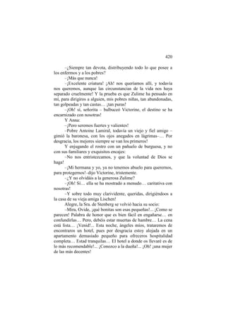 420
–¿Siempre tan devota, distribuyendo todo lo que posee a
los enfermos y a los pobres?
–¡Más que nunca!
–¡Excelente criatura! ¡Ah! nos queríamos allí, y todavía
nos queremos, aunque las circunstancias de la vida nos haya
separado cruelmente! Y la prueba es que Zulime ha pensado en
mí, para dirigiros a alguien, mis pobres niñas, tan abandonadas,
tan golpeadas y tan castas… ¡tan puras!
–¡Oh! sí, señorita – balbuceó Victorine, el destino se ha
encarnizado con nosotras!
Y Anna:
–¡Pero seremos fuertes y valientes!
–Pobre Antoine Lamiral, todavía un viejo y fiel amigo –
gimió la baronesa, con los ojos anegados en lágrimas–… Por
desgracia, los mejores siempre se van los primeros!
Y enjugando el rostro con un pañuelo de burguesa, y no
con sus familiares y exquisitos encajes:
–No nos entristezcamos, y que la voluntad de Dios se
haga!
–¡Mi hermana y yo, ya no tenemos abuelo para querernos,
para protegernos!–dijo Victorine, tristemente.
–¿Y no olvidáis a la generosa Zulime?
–¡Oh! Sí… ella se ha mostrado a menudo… caritativa con
nosotras!
–Y sobre todo muy clarividente, queridas, dirigiéndoos a
la casa de su vieja amiga Lischen!
Alegre, la Sra. de Stenberg se volvió hacia su socio:
–Mira, Ovide, ¡qué bonitas son esas pequeñas!... ¡Como se
parecen! Palabra de honor que es bien fácil en engañarse… en
confundirlas… Pero, debéis estar muertas de hambre… La cena
está lista… ¡Venid!... Esta noche, ángeles míos, trataremos de
encontraros un hotel, pues por desgracia estoy alojada en un
apartamento demasiado pequeño para ofreceros hospitalidad
completa… Estad tranquilas… El hotel a donde os llevaré es de
lo más recomendable!... ¡Conozco a la dueña!... ¡Oh! ¡una mujer
de las más decentes!

 