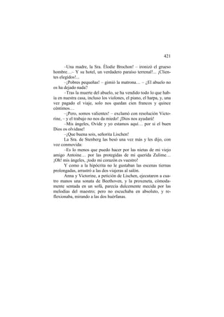 421
–Una madre, la Sra. Élodie Brochon! – ironizó el grueso
hombre…– Y su hotel, un verdadero paraíso terrenal!... ¡Clientes elegidos!...
–¡Pobres pequeñas! – gimió la matrona… – ¿El abuelo no
os ha dejado nada?
–Tras la muerte del abuelo, se ha vendido todo lo que había en nuestra casa, incluso los violones, el piano, el harpa, y, una
vez pagado el viaje, solo nos quedan cien francos y quince
céntimos…
–¡Pero, somos valientes! – exclamó con resolución Victorine, – y el trabajo no nos da miedo! ¡Dios nos ayudará!
–Mis ángeles, Ovide y yo estamos aquí… por si el buen
Dios os olvidase!
–¡Que buena sois, señorita Lischen!
La Sra. de Stenberg las besó una vez más y les dijo, con
voz conmovida:
–Es lo menos que puedo hacer por las nietas de mi viejo
amigo Antoine… por las protegidas de mi querida Zulime…
¡Oh! mis ángeles, ¡todo mi corazón es vuestro!
Y como a la hipócrita no le gustaban las escenas tiernas
prolongadas, arrastró a las dos viajeras al salón.
Anna y Victorine, a petición de Lischen, ejecutaron a cuatro manos una sonata de Beethoven, y la proxeneta, cómodamente sentada en un sofá, parecía dulcemente mecida por las
melodías del maestro; pero no escuchaba en absoluto, y reflexionaba, mirando a las dos huérfanas.

 