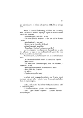 424
que recomendaros yo misma a la patrona del Hotel de la Esperanza.
Ahora, la baronesa de Stenberg, escoltada por Victorine y
Anna llevando su modesto equipaje, llegaba a la calle de Provence, ante la casona.
–¡Hemos llegado! – declaró Lischen.
–¿No os confundís, señorita? – dijo una de las jóvenes
Lamiral.
–¿Confundirme?... ¿por qué?
–No veo escrito el nombre del hotel.
Lischen le acarició la mejilla:
–¡Pequeña provinciana!... ¡Vamos, queridas!
Las tres avanzaron por el corredor, iluminado por un artístico aplique, a lo largo de una mullida alfombra, entre dos paredes tapizadas de seda anaranjada.
A continuación, la puerta se cerró con un leve ruido de cadenas.
Una sirvienta en delantal blanco se acercó a las viajeras.
–¿Qué deseáis?
–Una habitación confortable para estas dos señoritas, –
respondió Lischen.
–¿Quieren las damas subir al despacho del hotel?
–¿Está allí la Sra. Brochon?
–Sí, señora.
–Condúzcanos, os lo ruego.
La criada tomó los pequeños objetos que llevaban las dijonesas y precedió a las visitantes hasta el despacho de la Brochon, en el primer piso.
Élodie, sentada ante el escritorio, trabajaba inclinada sobre
su «libro de registro».
Se levantó vivamente, y corrió hacia la baronesa:
–¡Ah!... ¡Qué amable sorpresa!... ¡Señorita Lischen!...
¡Hace un siglo!...

 