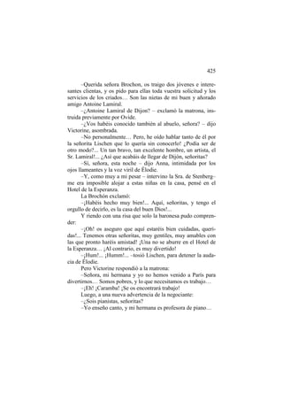 425
–Querida señora Brochon, os traigo dos jóvenes e interesantes clientas, y os pido para ellas toda vuestra solicitud y los
servicios de los criados… Son las nietas de mi buen y añorado
amigo Antoine Lamiral.
–¿Antoine Lamiral de Dijon? – exclamó la matrona, instruida previamente por Ovide.
–¿Vos habéis conocido también al abuelo, señora? – dijo
Victorine, asombrada.
–No personalmente… Pero, he oído hablar tanto de él por
la señorita Lischen que lo quería sin conocerlo! ¿Podía ser de
otro modo?... Un tan bravo, tan excelente hombre, un artista, el
Sr. Lamiral!... ¿Así que acabáis de llegar de Dijón, señoritas?
–Sí, señora, esta noche – dijo Anna, intimidada por los
ojos llameantes y la voz viril de Élodie.
–Y, como muy a mi pesar – intervino la Sra. de Stenberg–
me era imposible alojar a estas niñas en la casa, pensé en el
Hotel de la Esperanza.
La Brochón exclamó:
–¡Habéis hecho muy bien!... Aquí, señoritas, y tengo el
orgullo de decirlo, es la casa del buen Dios!...
Y riendo con una risa que solo la baronesa pudo comprender:
–¡Oh! os aseguro que aquí estaréis bien cuidadas, queridas!... Tenemos otras señoritas, muy gentiles, muy amables con
las que pronto haréis amistad! ¡Una no se aburre en el Hotel de
la Esperanza… ¡Al contrario, es muy divertido!
–¡Hum!... ¡Humm!... –tosió Lischen, para detener la audacia de Élodie.
Pero Victorine respondió a la matrona:
–Señora, mi hermana y yo no hemos venido a París para
divertirnos… Somos pobres, y lo que necesitamos es trabajo…
–¡Eh! ¡Caramba! ¡Se os encontrará trabajo!
Luego, a una nueva advertencia de la negociante:
–¿Sois pianistas, señoritas?
–Yo enseño canto, y mi hermana es profesora de piano…

 