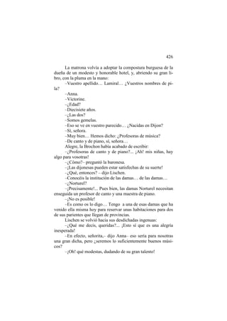 426
La matrona volvía a adoptar la compostura burguesa de la
dueña de un modesto y honorable hotel, y, abriendo su gran libro, con la pluma en la mano:
–Vuestro apellido… Lamiral… ¿Vuestros nombres de pila?
–Anna.
–Victorine.
–¿Edad?
–Diecisiete años.
–¿Las dos?
–Somos gemelas.
–Eso se ve en vuestro parecido… ¿Nacidas en Dijon?
–Sí, señora.
–Muy bien… Hemos dicho: ¿Profesoras de música?
–De canto y de piano, sí, señora…
Alegre, la Brochon había acabado de escribir:
–¿Profesoras de canto y de piano?... ¡Ah! mis niñas, hay
algo para vosotras!
–¿Cómo?– preguntó la baronesa.
–¡Las dijonesas pueden estar satisfechas de su suerte!
–¿Qué, entonces? – dijo Lischen.
–Conocéis la institución de las damas… de las damas…
–¿Norturel?
–¡Precisamente!... Pues bien, las damas Norturel necesitan
enseguida un profesor de canto y una maestra de piano.
–¡No es posible!
–Es como os lo digo… Tengo a una de esas damas que ha
venido ella misma hoy para reservar unas habitaciones para dos
de sus parientes que llegan de provincias.
Lischen se volvió hacia sus desdichadas ingenuas:
–¿Qué me decís, queridas?... ¡Esto sí que es una alegría
inesperada!
–En efecto, señorita,– dijo Anna– eso sería para nosotras
una gran dicha, pero ¿seremos lo suficientemente buenos músicos?
–¡Oh! qué modestas, dudando de su gran talento!

 