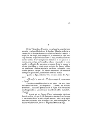 43

II
Ovide Trimardon, el hombre con el que la generala tenía
una cita en el establecimiento de la plaza Blanche, todavía se
encontraba en su apartamento de soltero en la calle Londres; y,
de pie, en frac negro, bajo una pelliza, el sombrero de copa nuevo y brillante, un poco ladeado sobre la oreja, el chaleco con una
enorme cadena de oro con gruesos diamantes en los ojales de la
camisa, unas sortijas en los dedos, robusto y ventrudo, el rostro
amplio y colorado, los parpados arrugados, la nariz gruesa, la
mirada inquisidora, el bigote negro y rizado, los dientes brillantes, mechas de cabellos pegadas a las sienes y alargadas como
oscuras patas de conejo – ese hombre amenazaba con su bastón
a una joven que lloraba, con la frente entre sus manos.
–¡Como te digo, serás muy feliz con esas damas del Papagayo!
–¡Oh, no! ¡No quiero ir…!Prefiero seguir de camarera en
el Duval!
–Ser camarera del Duval no es una buena vida, pero, dama
de lupanar-cervecería, ¡es estupendo!... ¡Además, me he comprometido!... Todos los papeles están en regla, en la Prefectura,
en el negociado de Costumbres y en el local del tío Sumatra!...
¡Vamos!
Y, a pesar de sus llantos, Claire Massonneau, rubita de
diecisiete años, a la que Ovide Trimardon acababa de reclutar en
el restaurante Duval, se vio obligada a subir a un coche y seguir
a su amo que la dejó en el Papagayo Gris, una casa de putas del
bulevar Rochechouart, antes de dirigirse al Moulin-Rouge.

 