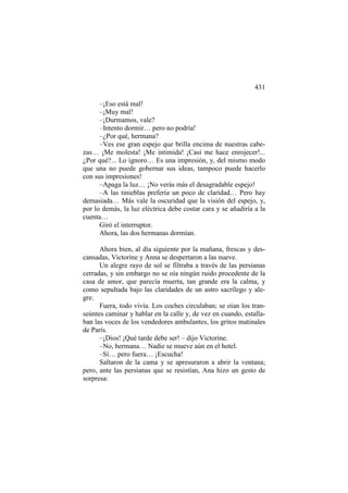 431
–¡Eso está mal!
–¡Muy mal!
–¡Durmamos, vale?
–Intento dormir… pero no podría!
–¿Por qué, hermana?
–Ves ese gran espejo que brilla encima de nuestras cabezas… ¡Me molesta! ¡Me intimida! ¡Casi me hace enrojecer!...
¿Por qué?... Lo ignoro… Es una impresión, y, del mismo modo
que una no puede gobernar sus ideas, tampoco puede hacerlo
con sus impresiones!
–Apaga la luz… ¡No verás más el desagradable espejo!
–A las tinieblas prefería un poco de claridad… Pero hay
demasiada… Más vale la oscuridad que la visión del espejo, y,
por lo demás, la luz eléctrica debe costar cara y se añadiría a la
cuenta…
Giró el interruptor.
Ahora, las dos hermanas dormían.
Ahora bien, al día siguiente por la mañana, frescas y descansadas, Victorine y Anna se despertaron a las nueve.
Un alegre rayo de sol se filtraba a través de las persianas
cerradas, y sin embargo no se oía ningún ruido procedente de la
casa de amor, que parecía muerta, tan grande era la calma, y
como sepultada bajo las claridades de un astro sacrílego y alegre.
Fuera, todo vivía. Los coches circulaban; se oían los transeúntes caminar y hablar en la calle y, de vez en cuando, estallaban las voces de los vendedores ambulantes, los gritos matinales
de París.
–¡Dios! ¡Qué tarde debe ser! – dijo Victorine.
–No, hermana… Nadie se mueve aún en el hotel.
–Sí… pero fuera… ¡Escucha!
Saltaron de la cama y se apresuraron a abrir la ventana;
pero, ante las persianas que se resistían, Ana hizo un gesto de
sorpresa:

 