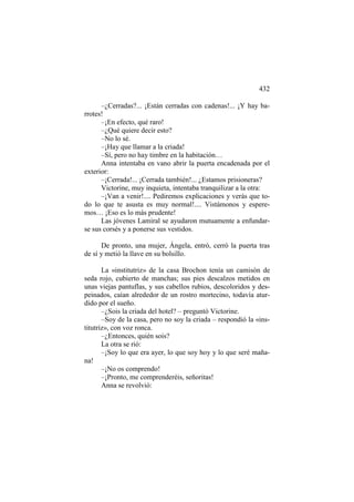 432
–¿Cerradas?... ¡Están cerradas con cadenas!... ¡Y hay barrotes!
–¡En efecto, qué raro!
–¿Qué quiere decir esto?
–No lo sé.
–¡Hay que llamar a la criada!
–Sí, pero no hay timbre en la habitación…
Anna intentaba en vano abrir la puerta encadenada por el
exterior:
–¡Cerrada!... ¡Cerrada también!... ¿Estamos prisioneras?
Victorine, muy inquieta, intentaba tranquilizar a la otra:
–¡Van a venir!.... Pediremos explicaciones y verás que todo lo que te asusta es muy normal!.... Vistámonos y esperemos… ¡Eso es lo más prudente!
Las jóvenes Lamiral se ayudaron mutuamente a enfundarse sus corsés y a ponerse sus vestidos.
De pronto, una mujer, Ángela, entró, cerró la puerta tras
de sí y metió la llave en su bolsillo.
La «institutriz» de la casa Brochon tenía un camisón de
seda rojo, cubierto de manchas; sus pies descalzos metidos en
unas viejas pantuflas, y sus cabellos rubios, descoloridos y despeinados, caían alrededor de un rostro mortecino, todavía aturdido por el sueño.
–¿Sois la criada del hotel? – preguntó Victorine.
–Soy de la casa, pero no soy la criada – respondió la «institutriz», con voz ronca.
–¿Entonces, quién sois?
La otra se rió:
–¡Soy lo que era ayer, lo que soy hoy y lo que seré mañana!
–¡No os comprendo!
–¡Pronto, me comprenderéis, señoritas!
Anna se revolvió:

 