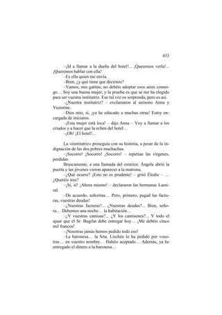 433
–¡Id a llamar a la dueña del hotel!... ¡Queremos verla!...
¡Queremos hablar con ella!
–Es ella quien me envía.
–Bien, ¿y qué tiene que decirnos?
–Vamos, mis gatitas, no debéis adoptar esos aires conmigo… Soy una buena mujer, y la prueba es que se me ha elegido
para ser vuestra institutriz. Eso tal vez os sorprenda, pero es así.
–¿Nuestra institutriz? – exclamaron al unísono Anna y
Victorine.
–Dios mío, sí, ¡ya he educado a muchas otras! Estoy encargada de iniciaros.
–¡Esta mujer está loca! – dijo Anna – Voy a llamar a los
criados y a hacer que la echen del hotel…
–¡Oh! ¡El hotel!...
La «institutriz» proseguía con su historia, a pesar de la indignación de las dos pobres muchachas.
–¡Socorro! ¡Socorro! ¡Socorro! – repetían las vírgenes,
perdidas.
Bruscamente, a una llamada del exterior, Ángela abrió la
puerta y las jóvenes vieron aparecer a la matrona.
–¿Qué ocurre? ¡Esto no es prudente! – gritó Élodie – …
¿Queréis iros?
–¡Sí, sí! ¡Ahora mismo! – declararon las hermanas Lamiral.
–De acuerdo, señoritas… Pero, primero, pagad las facturas, vuestras deudas!
–¿Nuestras facturas?... ¿Nuestras deudas?... Bien, señora… Debemos una noche… la habitación…
–¿Y vuestras camisas?... ¿Y los camisones?... Y todo el
ajuar que el Sr. Bugilat debe entregar hoy… ¡Me debéis cinco
mil francos!
–¡Nosotras jamás hemos pedido todo eso!
–La baronesa… la Srta. Lischen lo ha pedido por vosotras… en vuestro nombre… Habéis aceptado… Además, ya he
entregado el dinero a la baronesa…

 