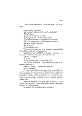 435
Y salió, con la «institutriz», cerrando la puerta con el cerrojo.
Anna recobró sus sentidos:
–¿Y la mujer?... ¿Esa horrible bruja?... ¿Se ha ido?...
–Sí, ha bajado…
–¿Consiente en dejarnos marchar?
–¡De ningún modo… Estamos prisioneras!
–¿Has podido adivinar lo que pretende de nosotras?
–Sí. Lo he comprendido – dijo tristemente Victorine.
–Entonces, estamos perdidas.
–Por desgracia.
–¿Qué podemos hacer?
Victorine miró largo rato a su hermana, manteniéndola
abrazada, estrechándola contra su pecho:
–¿Qué hacer, querida? Morir, si de aquí a esta noche no
hemos encontrado el medio de evadirnos de esta casa.
–¿Morir… contigo?
–¡Las dos!
–¡Estoy dispuesta! Pero… no quisiera sufrir…
–No sufrirás, hermanita… Nos dormiremos juntas y no
despertaremos nunca…
–¿Tienes veneno?... ¿Un narcótico poderoso?
–¡No… Ya verás!
Y, durante todo el día, las dos gemelas lo pasaron bajo las
dos alternativas de desesperanza y alegría. Por un momento,
creían poder hacerse oír por los transeúntes a través de las contraventanas cerradas: en vano gritaron; sus voces no pudieron
llegar al exterior, aunque los ruidos de la calle lograsen entrar en
la habitación.
Intentaron sobornar, ofreciendo toda su riqueza – cien
francos y sus pertrechos – a la cridad que les llevó la comida que
ni una ni otra quisieron tocar.
La criada se fue, burlándose de las prisioneras.

 