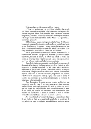 44
Solo, en el coche, Ovide encendió un cigarro.
¿Cómo era posible que ese individuo, más bien feo y vulgar, había inspirado una pasión e incluso deseo en la generala?
Muchas mujeres tienen esos misterios ante los cuales todas las
religiones y sistemas filosóficos son como monarquías muertas,
y la mejor razón era la de la Sra. Barba-Azul: « ¡Le gustaban…
las narices gruesas! »
El hombre de gruesa nariz practicaba la Trata de Blancas:
buscaba jóvenes en los tugurios, en la calle, en los talleres, hasta
en sus familias y en el campo; y jamás campesino alguno en una
feria examinaba el caballo que deseaba adquirir con tanta ciencia y conciencia como lo hacía Ovide con sus neófitas.
En su apartamento de la calle de Londres, llevaba al día su
contabilidad: inscribía los apellidos, nombres y domicilio de las
reclutadas, la edad, la altura, el estado de salud, la forma del
rostro, el color del pelo y de los ojos; y a esas indicaciones físicas y ese informe médico, añadía íntimos peritajes.
Cuando tenía tiempo, es decir cuando la oferta superaba la
demanda, él se daba el título de «consejero de revisión»; y, solo,
emulando al médico principal y a los cinco jueces (prefecto,
consejero de prefectura, general, consejero general, consejero
municipal), veía pavonearse a sus reclutas ante él, escrutaba los
dientes, verificaba el frescor del aliento, toqueteaba los tesoros,
y todo eso en una actitud seria y legal, y sin que su carne de
hombre experimentase el menor estremecimiento al contacto de
todas esas voluptuosidades.
Para Trimardon, la mujer era un objeto, un bibelot, una
mercancía natural y viva. A sus numerosas y sucesivas amantes,
las iniciaba en las complejas tareas del amor, y menos por placer
que por deber; las emperifollaba antes de exhibirlas en el Bois,
en los circos, los teatros, los conciertos y los restaurantes, e indicarles «el caballero o la dama en cuestión », pues el innoble
Trimardon también hacía servicios en honor a Lesbos.
No considerándose bastante distinguido y apuesto en el rol
de un chulo en frac, y no queriendo enarbolar el sombrero de
tres picos, se hizo negociante, especialista en mujeres, como

 