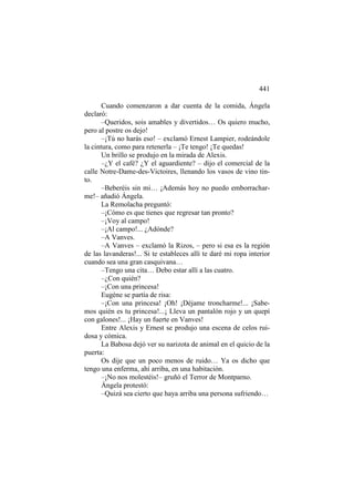 441
Cuando comenzaron a dar cuenta de la comida, Ángela
declaró:
–Queridos, sois amables y divertidos… Os quiero mucho,
pero al postre os dejo!
–¡Tú no harás eso! – exclamó Ernest Lampier, rodeándole
la cintura, como para retenerla – ¡Te tengo! ¡Te quedas!
Un brillo se produjo en la mirada de Alexis.
–¿Y el café? ¿Y el aguardiente? – dijo el comercial de la
calle Notre-Dame-des-Victoires, llenando los vasos de vino tinto.
–Beberéis sin mi… ¡Además hoy no puedo emborracharme!– añadió Ángela.
La Remolacha preguntó:
–¡Cómo es que tienes que regresar tan pronto?
–¡Voy al campo!
–¡Al campo!... ¿Adónde?
–A Vanves.
–A Vanves – exclamó la Rizos, – pero si esa es la región
de las lavanderas!... Si te estableces allí te daré mi ropa interior
cuando sea una gran casquivana…
–Tengo una cita… Debo estar allí a las cuatro.
–¿Con quién?
–¡Con una princesa!
Eugène se partía de risa:
–¡Con una princesa! ¡Oh! ¡Déjame troncharme!... ¡Sabemos quién es tu princesa!...¡ Lleva un pantalón rojo y un quepí
con galones!... ¡Hay un fuerte en Vanves!
Entre Alexis y Ernest se produjo una escena de celos ruidosa y cómica.
La Babosa dejó ver su narizota de animal en el quicio de la
puerta:
Os dije que un poco menos de ruido… Ya os dicho que
tengo una enferma, ahí arriba, en una habitación.
–¡No nos molestéis!– gruñó el Terror de Montparno.
Ángela protestó:
–Quizá sea cierto que haya arriba una persona sufriendo…

 