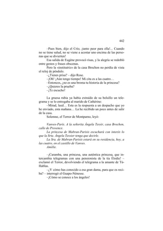 442
–Pues bien, dijo el Crío, ¡tanto peor para ella!... Cuando
no se tiene salud, no se viene a acostar uno encima de las personas que se divierten!
Esa salida de Eugène provocó risas, y la alegría se redobló
entre gestos y frases obscenas.
Pero la «institutriz» de la casa Brochon no perdía de vista
el reloj de péndulo.
–¿Tienes prisa? – dijo Rose.
–¡Oh! ¡Aún tengo tiempo! Mi cita es a las cuatro…
–Entonces, ¿no es una broma tu historia de la princesa?
–¿Quieres la prueba?
–¡Te escucho!
La gruesa rubia ya había extraído de su bolsillo un telegrama y se lo entregaba al marido de Cathérine:
–Mirad, leed… Esta es la respuesta a un despacho que yo
he enviado, esta mañana… La he recibido un poco antes de salir
de la casa.
Solemne, el Terror de Montparno, leyó:
Vanves-París. A la señorita Ángela Tessir, casa Brochon,
calle de Provence.
La princesa de Mabran-Parisis escuchará con interés lo
que la Srta. Ángela Tessier tenga que decirle.
La Sra. de Mabran-Parisis estará en su residencia, hoy, a
las cuatro, en el castillo de Vanves.
Amélie.
–¡Caramba, una princesa, una auténtica princesa, que intercambia telegramas con una pensionista de la tía Élodie! –
exclamó el Terror, devolviendo el telegrama a la amante de TúHablas.
–¿Y cómo has conocido a esa gran dama, para que os reciba? – interrogó el Guapo-Nénesse.
–¡Cómo se conoce a los ángeles!

 
