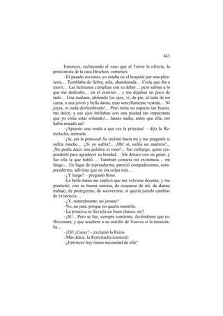 443
Entonces, rechazando el vaso que el Terror le ofrecía, la
pensionista de la casa Brochon, comenzó:
–El pasado invierno, yo estaba en el hospital por una pleuresía… Temblaba de fiebre, sola, abandonada… Creía que iba a
morir… Las hermanas cumplían con su deber… pero sabían a lo
que me dedicaba… en el exterior… y me dejaban un poco de
lado… Una mañana, abriendo los ojos, vi, de pie, al lado de mi
cama, a una joven y bella dama, muy sencillamente vestida… Ni
joyas, ni nada deslumbrante!... Pero tenía un aspecto tan bueno,
tan dulce, y sus ojos brillaban con una piedad tan impactante
que yo creía estar soñando!... Jamás nadie, antes que ella, me
había mirado así!
–¡Apuesto una ronda a que era la princesa! – dijo la Remolacha, animada.
–¡Sí, era la princesa! Se inclinó hacia mí y me preguntó si
sufría mucho… ¿Si yo sufría?... ¡Oh! sí, sufría un martirio!...
¡No podía decir una palabra ni toser!... Sin embargo, quise responderle para agradecer su bondad… Me detuvo con un gesto, y
fue ella la que habló…. También conocía mi existencia… mi
fango… En lugar de reprenderme, pareció compadecerme, comprenderme, adivinar que no era culpa mía…
–¿Y luego? – preguntó Rose.
–La bella dama me suplicó que me volviese decente, y me
prometió, con su buena sonrisa, de ocuparse de mí, de darme
trabajo, de protegerme, de socorrerme, si quería jurarle cambiar
de existencia…
–¿Y, naturalmente, no juraste?
–No, no juré, porque no quería mentirle.
–La princesa se llevaría un buen chasco, no?
–¡Sí!... Pero se fue, siempre sonriente, diciéndome que reflexionara, y que acudiera a su castillo de Vanves si la necesitaba…
–¡Eh! ¡Caray! – exclamó la Rizos.
–Más dulce, la Remolacha comentó:
–¿Entonces hoy tienes necesidad de ella?

 