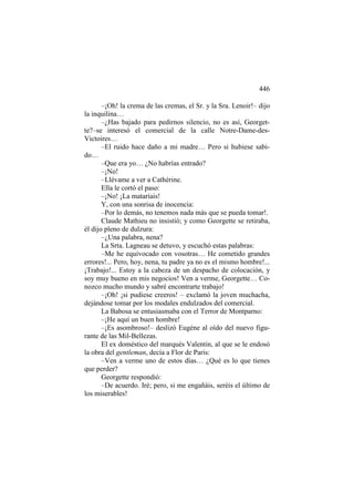 446
–¡Oh! la crema de las cremas, el Sr. y la Sra. Lenoir!– dijo
la inquilina…
–¿Has bajado para pedirnos silencio, no es así, Georgette?–se interesó el comercial de la calle Notre-Dame-desVictoires…
–El ruido hace daño a mi madre… Pero si hubiese sabido…
–Que era yo… ¿No habrías entrado?
–¡No!
–Llévame a ver a Cathérine.
Ella le cortó el paso:
–¡No! ¡La mataríais!
Y, con una sonrisa de inocencia:
–Por lo demás, no tenemos nada más que se pueda tomar!.
Claude Mathieu no insistió; y como Georgette se retiraba,
él dijo pleno de dulzura:
–¿Una palabra, nena?
La Srta. Lagneau se detuvo, y escuchó estas palabras:
–Me he equivocado con vosotras… He cometido grandes
errores!... Pero, hoy, nena, tu padre ya no es el mismo hombre!...
¡Trabajo!... Estoy a la cabeza de un despacho de colocación, y
soy muy bueno en mis negocios! Ven a verme, Georgette… Conozco mucho mundo y sabré encontrarte trabajo!
–¡Oh! ¡si pudiese creeros! – exclamó la joven muchacha,
dejándose tomar por los modales endulzados del comercial.
La Babosa se entusiasmaba con el Terror de Montparno:
–¡He aquí un buen hombre!
–¡Es asombroso!– deslizó Eugène al oído del nuevo figurante de las Mil-Bellezas.
El ex doméstico del marqués Valentin, al que se le endosó
la obra del gentleman, decía a Flor de Paris:
–Ven a verme uno de estos días… ¿Qué es lo que tienes
que perder?
Georgette respondió:
–De acuerdo. Iré; pero, si me engañáis, seréis el último de
los miserables!

 