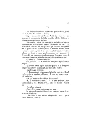 449
VII
Dos magníficos caballos, conducidos por un criado, piafaban en el patio del castillo de Vanves.
La princesa Amélie de Mabran-Parisis descendía los escalones de la monumental fachada, seguida del Sr. Gérôme, su
intendente, un respetuoso anciano.
Alta, esbelta y rubia, con ojos negros azulados, nariz recta,
bien modelada, con las aletas rosadas y vibrantes, una boca cuyo
arco severo indicaba una energía viril que quedaba atemperada
por la gracia de una bonita sonrisa, la princesa Amélie estaba
vestida de amazona, tocada con un pequeño tricornio Luís XV,
calzada con botas de charol espoloneadas de oro y guantes a lo
Crispín. En su mano nerviosa llevaba una fusta con pomo de
esmeralda. Se detuvo sobre la baranda y dijo a su intendente:
–¿Está el Sr. César en el castillo?
–No, princesa… El Sr. Brantôme trabaja en el pabellón del
parque.
–¿Gérôme, estáis seguro de haber puesto en el telegrama
dirigido a esa pobre joven que la esperaba a las cuatro?
–Desde luego, princesa.
–Si llega durante mi ausencia, la haréis esperar… No olvidéis enviar, a las cinco, el landau a la estación para recoger a
mis invitados…
–¿A Su Grandeza el arzobispo de Bourges?
–Sí, a Monseñor Glandoz… y a la Sra. Thérèse Alban,
acompañada de su… de una joven… Iréis vos mismo a recibirlos.
–Sí, señora princesa.
–Estaré de regreso en menos de una hora…
Iba a subir al caballo; el intendente, ya sobre los escalones
de mármol, la llamó:
–Creo que a lo lejos percibo a la persona… sola… que la
señora princesa desea ver…

 