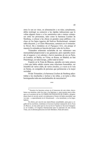 45
otros lo son en vinos, en alimentación o en telas; actualmente,
debía restringir su comercio a las rápidas indicaciones que le
valían algunos luises o a los suministros más o menos ventajosos entre los proxenetas, tales como la baronesa Lischen de
Stenberg, o colocar a las chicas en grandes casas públicas o incluso en los bajos tugurios del bulevar Rochechouart; siempre
sabía discernir, y si Claire Massoneau, camarera en el restaurante Duval, iba a instalarse en el Papagayo Gris, era porque el
maestro lo estimaba en función del justo valor de la chica.
Trimardon solamente reclamaba de sus «alumnas» una
mensualidad proporcional a sus ganancias; pero esperaba extender el negocio y ver calentar y hervir marmitas de oro en París,
en Londres, en Berlín, en Viena, en Roma, en Madrid, en San
Petersburgo, en toda Europa, ¡sobre toda la tierra!
Experto en la Trata de Blancas, operaba con tanta astucia
y brío que había sabido crearse unas relaciones honorables, ser
miembro de varios clubs, de varios círculos, y a veces se le veía
en fiestas, en compañía de personas que pertenecían a la mejor
sociedad.
Ovide Trimardon y la baronesa Lischen de Stenberg adiestraban a las muchachas e incluso a las niñas, y en torno a ellos
hormigueaba toda una muchedumbre de mercenarios3.
***

3

Nosotros los hacemos actuar en el transcurso de este relato; desvelamos sus mentiras, entre las risas y las lágrimas; y, para nuestra nueva obra,
que es el corolario de los ULTIMOS ESCÁNDALOS DE PARIS y dirigiéndonos hacia la novela social, reivindicamos el honor de haber precedido, una
vez más – y especialmente en el Abandonado – a los moralistas y a los legisladores.
En efecto, por una de esas maravillosas casualidades, para goce y orgullo de los escritores, remitimos al Journal el primer manuscrito de la Trata
de Blancas, un mes antes que la Asociación de Vigilancia Nacional inaugurase en Londres, el Congreso Internacional para la represión de esta misma
Trata, con el altruista patrocinio de lord Aberdeen. (Nota del autor)

 