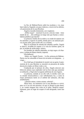 450
La Sra. de Mabran-Parisis subió las escaleras y vio, muy
lejos todavía, llegando con paso indeciso, a través de los árboles,
a la pensionista de la casa Brochon.
Ángela avanzaba lentamente, con vergüenza.
–¡Pobre mujer! – murmuró la joven y devota viuda – tiene
miedo de mi… ¡Sin embargo no tengo más que buenas y consoladoras palabras que decirle!
La princesa Amélie dio la orden a su criado de esperar con
los animales y regresó al castillo, donde pasó a un saloncito previo al gran salón, para recibir allí a su visitante.
Bajo la escalinata de entrada del soberbio castillo, Ángela
se detuvo, invadida de respeto a la vista de Gérôme quién, de
pie, la miraba de arriba abajo, irónico.
Ese hombre de cabellos plateados, en traje negro a la francesa y corbata de blanco batista, imponía.
Ella balbuceó:
–Señor, soy Ángela Tessier… La Sra. princesa de MabranParisis me ha concedido el honor de enviarme un telegrama… y
vengo…
En el hall que el intendente le mostró con un gesto, la pensionista de la casa Brochon se encontró en presencia de media
docena de criados en librea verde y oro.
Conducida por el primero de ellos, Ángela atravesó una
hilera de salones cuyo esplendor real no hizo más que aumentar
su turbación, y llegó ante la augusta anfitriona de esos lugares.
La princesa, sentada en un alto sofá, la miraba venir con
su mirada misericordiosa y casi sobrehumana luz, y como la
mujer permanecía inerte en el umbral del saloncito, ella dijo
amablemente:
–¿Queréis entrar y tomar asiento, señorita?…
Ahora bien, «la institutriz» de la casa Brochon se volvió,
para ver si no era otra persona a la que se dirigía la gran dama,
y, no viendo ninguna otra visita en el salón, obedeció maquinalmente, pero en lugar de ocupar el sofá designado, tomó una
silla.

 
