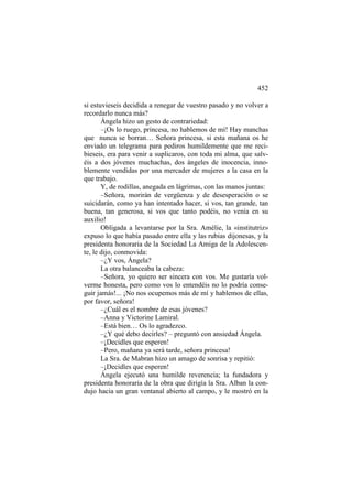452
si estuvieseis decidida a renegar de vuestro pasado y no volver a
recordarlo nunca más?
Ángela hizo un gesto de contrariedad:
–¡Os lo ruego, princesa, no hablemos de mí! Hay manchas
que nunca se borran… Señora princesa, si esta mañana os he
enviado un telegrama para pediros humildemente que me recibieseis, era para venir a suplicaros, con toda mi alma, que salvéis a dos jóvenes muchachas, dos ángeles de inocencia, innoblemente vendidas por una mercader de mujeres a la casa en la
que trabajo.
Y, de rodillas, anegada en lágrimas, con las manos juntas:
–Señora, morirán de vergüenza y de desesperación o se
suicidarán, como ya han intentado hacer, si vos, tan grande, tan
buena, tan generosa, si vos que tanto podéis, no venía en su
auxilio!
Obligada a levantarse por la Sra. Amélie, la «institutriz»
expuso lo que había pasado entre ella y las rubias dijonesas, y la
presidenta honoraria de la Sociedad La Amiga de la Adolescente, le dijo, conmovida:
–¿Y vos, Ángela?
La otra balanceaba la cabeza:
–Señora, yo quiero ser sincera con vos. Me gustaría volverme honesta, pero como vos lo entendéis no lo podría conseguir jamás!... ¡No nos ocupemos más de mí y hablemos de ellas,
por favor, señora!
–¿Cuál es el nombre de esas jóvenes?
–Anna y Victorine Lamiral.
–Está bien… Os lo agradezco.
–¿Y qué debo decirles? – preguntó con ansiedad Ángela.
–¡Decidles que esperen!
–Pero, mañana ya será tarde, señora princesa!
La Sra. de Mabran hizo un amago de sonrisa y repitió:
–¡Decidles que esperen!
Ángela ejecutó una humilde reverencia; la fundadora y
presidenta honoraria de la obra que dirigía la Sra. Alban la condujo hacia un gran ventanal abierto al campo, y le mostró en la

 