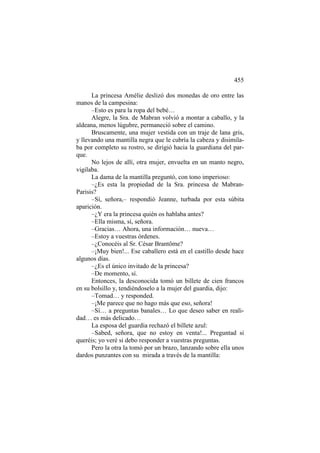 455
La princesa Amélie deslizó dos monedas de oro entre las
manos de la campesina:
–Esto es para la ropa del bebé…
Alegre, la Sra. de Mabran volvió a montar a caballo, y la
aldeana, menos lúgubre, permaneció sobre el camino.
Bruscamente, una mujer vestida con un traje de lana gris,
y llevando una mantilla negra que le cubría la cabeza y disimilaba por completo su rostro, se dirigió hacia la guardiana del parque.
No lejos de allí, otra mujer, envuelta en un manto negro,
vigilaba.
La dama de la mantilla preguntó, con tono imperioso:
–¿Es esta la propiedad de la Sra. princesa de MabranParisis?
–Sí, señora,– respondió Jeanne, turbada por esta súbita
aparición.
–¿Y era la princesa quién os hablaba antes?
–Ella misma, sí, señora.
–Gracias… Ahora, una información… nueva…
–Estoy a vuestras órdenes.
–¿Conocéis al Sr. César Brantôme?
–¡Muy bien!... Ese caballero está en el castillo desde hace
algunos días.
–¿Es el único invitado de la princesa?
–De momento, sí.
Entonces, la desconocida tomó un billete de cien francos
en su bolsillo y, tendiéndoselo a la mujer del guardia, dijo:
–Tomad… y responded.
–¡Me parece que no hago más que eso, señora!
–Sí… a preguntas banales… Lo que deseo saber en realidad… es más delicado…
La esposa del guardia rechazó el billete azul:
–Sabed, señora, que no estoy en venta!... Preguntad si
queréis; yo veré si debo responder a vuestras preguntas.
Pero la otra la tomó por un brazo, lanzando sobre ella unos
dardos punzantes con su mirada a través de la mantilla:

 