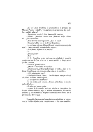 456
–¿El Sr. César Brantôme es el amante de la princesa de
Mabran-Parisis, verdad?... Vos pertenecéis al personal del castillo… debéis saberlo!
–¡Eso es una mentira! ¡Una abominable mentira!
–¡Chsss!... ¡Amáis a vuestra ama! ¡Sois una mujer valiente!... ¡Solo bromeaba!...
–¡Esas bromas no me gustan!... ¿Eso es todo?
–Desearía hablar con el Sr. César Brantôme.
–La verja de entrada del castillo está a quinientos pasos de
aquí… La encontraréis bordeando los muros…
–¿Esa puerta baja no da al parque?
–Sí.
–¿Puedo pasar?
–¡No!
–El Sr. Brantôme es mi pariente; se enfadará, y tendréis
problemas con la Sra. princesa si no me evitáis el largo paseo
por los caminos.
–Entonces, pasad, señora.
–¿Dónde se encuentra el castillo?
–A la izquierda, al final de la tercera avenida… pero el Sr.
César Brantôme, a esta hora, no debe estar en el castillo…
–¡Ah! ¿dónde está pues?
–En el pabellón de Diana… Es allí donde trabaja todo el
día, hasta la noche, en sus figuras…
–¿Y ese pabellón de Diana?
–Se ve desde aquí, señora… Fijaos, allá abajo, en medio
de los árboles…
–Gracias, mi buena mujer.
La dama de la mantilla hizo una señal a su compañera, de
la que Jeanne observó, bajo el mantón entreabierto, el vestido
extraño, y las misteriosas mujeres desaparecieron ambas en la
profundidad del bosque.
Enseguida, la mujer del guardia se arrepintió de su imprudencia; había dejado pasar amablemente a las desconocidas;

 