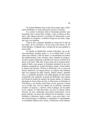 46
En la plaza Blanche, bajo el giro de las aspas rojas y luminosas del Moulin, se veían numerosos curiosos y mirones.
Los coches se detenían sobre el iluminado peristilo, unas
prostitutas más o menos bien vestidas y unos vividores en frac;
aquí y allá, algunos pintores y escultores de Montmartre o unos
estudiantes en chaqueta y sombrero hongo de ala ancha, llegados a pie o en ómnibus.
Toda la alta y pequeña farándula se reunía allí al salir de
los teatros, de los conciertos y de los circos, del Casino, de los
Folies-Bergère, y llegando aún y siempre de las casas galantes y
de los clubs.
Se entraba en batiburrillo; muchos individuos, que se decían periodistas, pasaban gratis; y, en la subida hacia el hall,
sobre unos sillones y sillas de hierro, se encontraban los asiduos
del establecimiento, unos, aislados; otros, rodeados de amigos o
de chicas alegres dispuestas a glorificar las nuevas estrellas de la
danza y del amor. Más allá, un poco antes de la orquesta dominando el baile, unos grupos se formaban alrededor de las celebridades coreográficas: el gran Sin-Hueso, luego, el más brillante alumno del maestro, Victorin el Dislocado, con su rostro de
Pierrot enfermizo; sus largas piernas, un aspecto muy bohemio
bajo una chaqueta de paño marrón, chaleco blanco, pantalón
oliva, y, realmente divertido, una rodilla plegada, las dos manos
sosteniendo una sombrilla; la pareja de Dislocado, una especie
de Chicard en maillot de cuadros; las ilustres damas: la Tragona,
Quemada de Gusto, Rayo de Oro, la Macarrona, la Saltarina, la
Crío-Queso y sus émulas, Zozó Patas al aire, graciosa y bonita
en su vestido rojo, con los cabellos de un pelirrojo veneciano
erizados a lo payaso, e, inmóvil, sobre el parqué, con los puños
en las caderas; la rubia Bizcochito, de azul; la morena Labios
Gruesos, de rosa, exhibiendo unos pantis multicolores, con la
pierna derecha a la altura del sombrero de los hombres; y otros
bailarines y bailarinas, todos a sueldo; y esos seres iban y venían, hacían piruetas, se doblaban, se agachaban, se repantigaban,
se levantaban, hábiles como simios, o artificiosos como autóma-

 