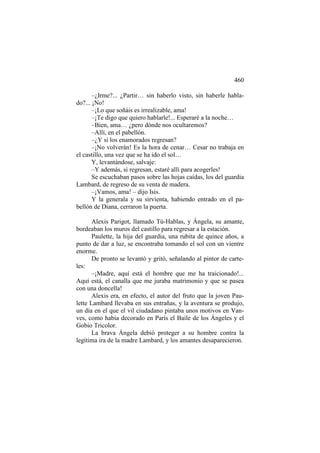 460
–¿Irme?... ¿Partir… sin haberlo visto, sin haberle hablado?... ¡No!
–¡Lo que soñáis es irrealizable, ama!
–¡Te digo que quiero hablarle!... Esperaré a la noche…
–Bien, ama… ¿pero dónde nos ocultaremos?
–Allí, en el pabellón.
–¿Y si los enamorados regresan?
–¡No volverán! Es la hora de cenar… Cesar no trabaja en
el castillo, una vez que se ha ido el sol…
Y, levantándose, salvaje:
–Y además, si regresan, estaré allí para acogerles!
Se escuchaban pasos sobre las hojas caídas, los del guardia
Lambard, de regreso de su venta de madera.
–¡Vamos, ama! – dijo Isis.
Y la generala y su sirvienta, habiendo entrado en el pabellón de Diana, cerraron la puerta.
Alexis Parigot, llamado Tú-Hablas, y Ángela, su amante,
bordeaban los muros del castillo para regresar a la estación.
Paulette, la hija del guardia, una rubita de quince años, a
punto de dar a luz, se encontraba tomando el sol con un vientre
enorme.
De pronto se levantó y gritó, señalando al pintor de carteles:
–¡Madre, aquí está el hombre que me ha traicionado!...
Aquí está, el canalla que me juraba matrimonio y que se pasea
con una doncella!
Alexis era, en efecto, el autor del fruto que la joven Paulette Lambard llevaba en sus entrañas, y la aventura se produjo,
un día en el que el vil ciudadano pintaba unos motivos en Vanves, como había decorado en París el Baile de los Ángeles y el
Gobio Tricolor.
La brava Ángela debió proteger a su hombre contra la
legítima ira de la madre Lambard, y los amantes desaparecieron.

 