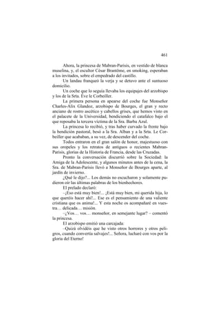 461
Ahora, la princesa de Mabran-Parisis, en vestido de blanca
muselina, y, el escultor César Brantôme, en smoking, esperaban
a los invitados, sobre el empedrado del castillo.
Un landau franqueó la verja y se detuvo ante el suntuoso
domicilio.
Un coche que lo seguía llevaba los equipajes del arzobispo
y los de la Srta. Éve le Corbeiller.
La primera persona en apearse del coche fue Monseñor
Charles-Alix Glandoz, arzobispo de Bourges, el gran y recto
anciano de rostro ascético y cabellos grises, que hemos visto en
el palacete de la Universidad, bendiciendo el catafalco bajo el
que reposaba la tercera víctima de la Sra. Barba Azul.
La princesa lo recibió, y tras haber curvado la frente bajo
la bendición pastoral, besó a la Sra. Alban y a la Srta. Le Corbeiller que acababan, a su vez, de descender del coche.
Todos entraron en el gran salón de honor, majestuoso con
sus oropeles y los retratos de antiguos o recientes MabranParisis, glorias de la Historia de Francia, desde las Cruzadas.
Pronto la conversación discurrió sobre la Sociedad: la
Amiga de la Adolescente, y algunos minutos antes de la cena, la
Sra. de Mabran-Parisis llevó a Monseñor de Bourges aparte, al
jardín de invierno.
¿Qué le dijo?... Los demás no escucharon y solamente pudieron oír las últimas palabras de los bienhechores.
El prelado declaró:
–¡Eso está muy bien!... ¡Está muy bien, mi querida hija, lo
que queréis hacer ahí!... Ese es el pensamiento de una valiente
cristiana que os anima!... Y esta noche os acompañaré en vuestra… delicada… misión.
–¿Vos… vos… monseñor, en semejante lugar? – comentó
la princesa.
El arzobispo emitió una carcajada:
–Quizá olvidéis que he visto otros horrores y otros peligros, cuando convertía salvajes!... Señora, lucharé con vos por la
gloria del Eterno!

 