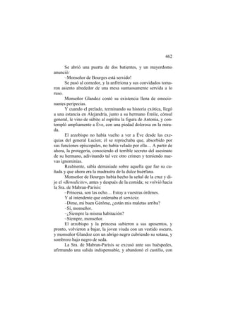 462
Se abrió una puerta de dos batientes, y un mayordomo
anunció:
–Monseñor de Bourges está servido!
Se pasó al comedor, y la anfitriona y sus convidados tomaron asiento alrededor de una mesa suntuosamente servida a lo
ruso.
Monseñor Glandoz contó su existencia llena de emocionantes peripecias.
Y cuando el prelado, terminando su historia exótica, llegó
a una estancia en Alejandría, junto a su hermano Émile, cónsul
general, le vino de súbito al espíritu la figura de Antonia, y contempló ampliamente a Éve, con una piedad dolorosa en la mirada.
El arzobispo no había vuelto a ver a Éve desde las exequias del general Lucien; él se reprochaba que, absorbido por
sus funciones episcopales, no había velado por ella… A partir de
ahora, la protegería, conociendo el terrible secreto del asesinato
de su hermano, adivinando tal vez otro crimen y temiendo nuevas ignominias.
Realmente, sabía demasiado sobre aquella que fue su cuñada y que ahora era la madrastra de la dulce huérfana.
Monseñor de Bourges había hecho la señal de la cruz y dijo el «Benedicite», antes y después de la comida; se volvió hacia
la Sra. de Mabran-Parisis:
–Princesa, son las ocho… Estoy a vuestras órdenes.
Y al intendente que ordenaba el servicio:
–Dime, mi buen Gérôme, ¿están mis maletas arriba?
–Sí, monseñor.
–¿Siempre la misma habitación?
–Siempre, monseñor.
El arzobispo y la princesa subieron a sus aposentos, y
pronto, volvieron a bajar, la joven viuda con un vestido oscuro,
y monseñor Glandoz con un abrigo negro cubriendo su sotana, y
sombrero bajo negro de seda.
La Sra. de Mabran-Parisis se excusó ante sus huéspedes,
afirmando una salida indispensable, y abandonó el castillo, con

 