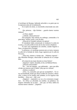 463
el arzobispo de Bourges, habiendo advertido a su gente que no
la esperasen antes de la medianoche.
En el patio de armas, se encontraba estacionada una calesa.
–Sra. princesa, – dijo Gérôme – ¿queréis darme vuestras
órdenes?
–¡A París, rápido!
–¿Adónde, señora princesa?
Esta pregunta, bien natural sin embargo, contrariaba a la
gran dama. Amélie vaciló, y por fin dijo:
–¡Plaza de la Trinidad, enfrente a la iglesia!
El intendente había comunicado al conductor la orden de
su ama, y el coche enfiló al trote de los dos rocines irlandeses.
El cielo azul resplandecía de estrellas, cuando llegaron a
Paris, a la plaza de la Trinidad.
La princesa y el arzobispo pusieron pie en tierra; tomaron
la calle de la Calzada de Antin; luego siguieron por la calle de
Provence.
–¡Hija mía, estamos a tiempo aún… Podemos regresar! –
dijo Monseñor Bourges, observando la turbación de su compañera…
¡El coraje de una mujer decente no tiene límites!
–¡Sigamos!–replicó, decidida, la Sra. de Mabran-Parisis.
–¿Parecéis emocionada?
–No… esto me repugna…por adelantado… pero una debe
olvidar sus rencores ante el deber! ¡Hay que ser valiente!
–¡Señora, os admiro!
–¿Pero, vos, monseñor, por qué me acompañáis?... Yo estoy acostumbrada, desde que dirijo la Obra de consuelo y liberación, a entrar en los medios más sórdidos, en los tugurios más
horribles… ¡Pero vos!... ¡Oh! ¡vos!
–¡Sigamos! – respondió a su vez, el ex misionero evangélico… En África yo afrontaba sin temblar, sin palidecer, los
hogares infestados de la peste… ¿Por qué, en París, habría de
mostrar menos valentía?... ¡Sigamos!

 