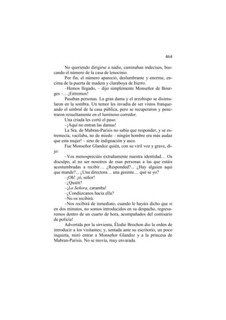 464
No queriendo dirigirse a nadie, caminaban indecisos, buscando el número de la casa de lenocinio.
Por fin, el número apareció, deslumbrante y enorme, encima de la puerta de madera y claraboya de hierro.
–Hemos llegado, – dijo simplemente Monseñor de Bourges –…¡Entremos!
Pasaban personas. La gran dama y el arzobispo se disimularon en la sombra. Un temor les invadía de ser vistos franqueando el umbral de la casa pública, pero se recuperaron y penetraron resueltamente en el luminoso corredor.
Una criada les cortó el paso:
–¡Aquí no entran las damas!
La Sra. de Mabran-Parisis no sabía que responder, y se estremecía, vacilaba, no de miedo – ningún hombre era más audaz
que esta mujer! – sino de indignación y asco.
Fue Monseñor Glandoz quién, con su viril voz y grave, dijo:
–Vos menospreciáis extrañamente nuestra identidad… Os
disculpo, al no ser nosotros de esas personas a las que estáis
acostumbradas a recibir… ¿Responded?... ¿Hay alguien aquí
que mande?... ¿Una directora… una gerente… qué se yo?
–¡Oh! ¡sí, señor!
–¿Quién?
–¡La Señora, caramba!
–¿Condúzcanos hacia ella?
–No os recibirá.
–Nos recibirá de inmediato, cuando le hayáis dicho que si
en dos minutos, no somos introducidos en su despacho, regresaremos dentro de un cuarto de hora, acompañados del comisario
de policía!
Advertida por la sirvienta, Élodie Brochon dio la orden de
introducir a los visitantes; y, sentada ante su escritorio, un poco
inquieta, miró entrar a Monseñor Glandoz y a la princesa de
Mabran-Parisis. No se movía, muy envarada.

 