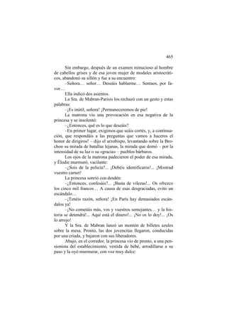 465
Sin embargo, después de un examen minucioso al hombre
de cabellos grises y de esa joven mujer de modales aristocráticos, abandonó su sillón y fue a su encuentro:
–Señora… señor… Deseáis hablarme… Sentaos, por favor…
Ella indicó dos asientos.
La Sra. de Mabran-Parisis los rechazó con un gesto y estas
palabras:
–¡Es inútil, señora! ¡Permaneceremos de pie!
La matrona vio una provocación en esa negativa de la
princesa y se insolentó:
–¿Entonces, qué es lo que deseáis?
–En primer lugar, exigimos que seáis cortés, y, a continuación, que respondáis a las preguntas que vamos a haceros el
honor de dirigiros! – dijo el arzobispo, levantando sobre la Brochon su mirada de batallas lejanas, la mirada que domó – por la
intensidad de su luz o su «gracia» – pueblos bárbaros.
Los ojos de la matrona padecieron el poder de esa mirada,
y Élodie murmuró, vacilante:
–¿Sois de la policía?... ¡Debéis identificaros!... ¡Mostrad
vuestro carnet!
La princesa sonrió con desdén:
–¿Entonces, confesáis?... ¡Basta de vilezas!... Os ofrezco
los cinco mil francos… A causa de esas desgraciadas, evito un
escándalo…
–¡Tenéis razón, señora! ¡En París hay demasiados escándalos ya!
–¡No cometáis más, vos y vuestros semejantes… y la historia se detendrá!... Aquí está el dinero!... ¡No os lo doy!... ¡Os
lo arrojo!
Y la Sra. de Mabran lanzó un montón de billetes azules
sobre la mesa. Pronto, las dos jovencitas llegaron, conducidas
por una criada, y bajaron con sus liberadores.
Abajo, en el corredor, la princesa vio de pronto, a una pensionista del establecimiento, vestida de bebé, arrodillarse a su
paso y la oyó murmurar, con voz muy dulce:

 